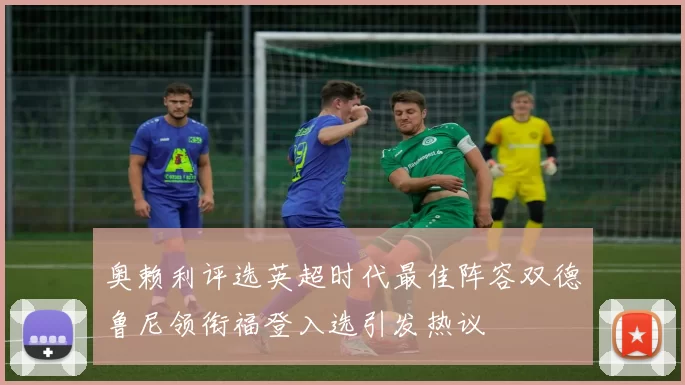 奥赖利评选英超时代最佳阵容双德鲁尼领衔福登入选引发热议