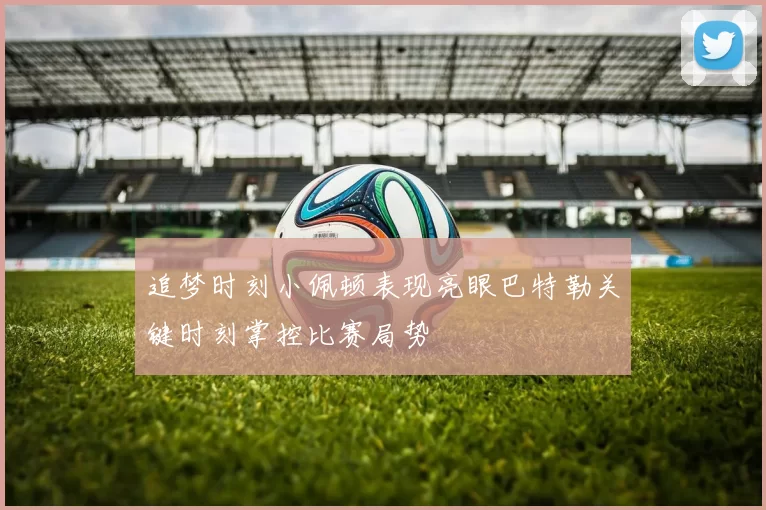 追梦时刻小佩顿表现亮眼巴特勒关键时刻掌控比赛局势