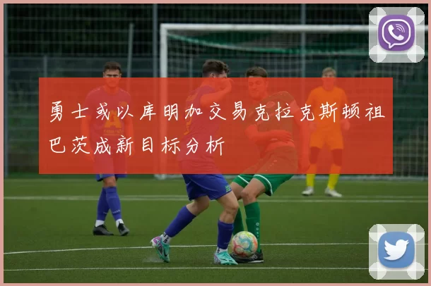 勇士或以库明加交易克拉克斯顿祖巴茨成新目标分析