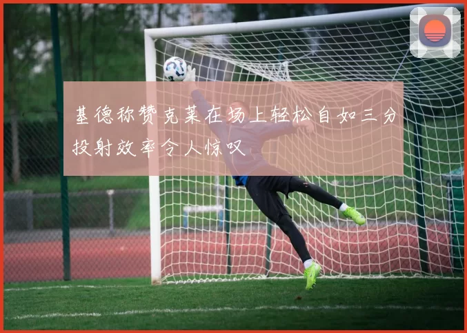 基德称赞克莱在场上轻松自如三分投射效率令人惊叹
