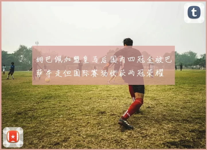 姆巴佩加盟皇马后国内四冠全被巴萨夺走但国际赛场收获两冠荣耀