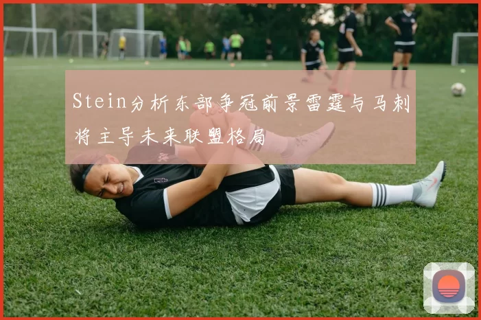Stein分析东部争冠前景雷霆与马刺将主导未来联盟格局