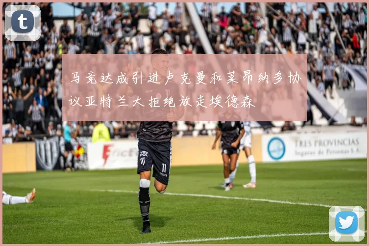 马竞达成引进卢克曼和莱昂纳多协议亚特兰大拒绝放走埃德森