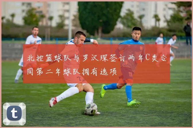 北控篮球队与罗汉琛签订两年C类合同第二年球队拥有选项