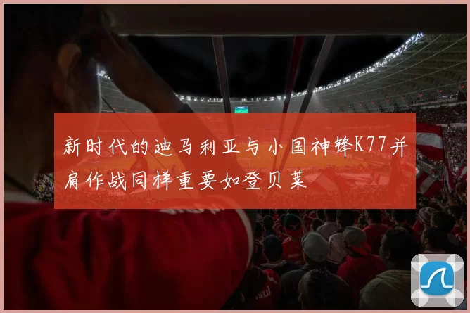 新时代的迪马利亚与小国神锋K77并肩作战同样重要如登贝莱