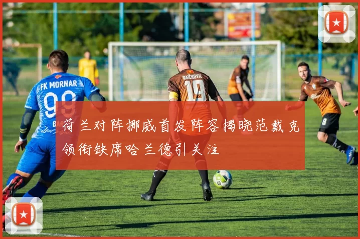荷兰对阵挪威首发阵容揭晓范戴克领衔缺席哈兰德引关注