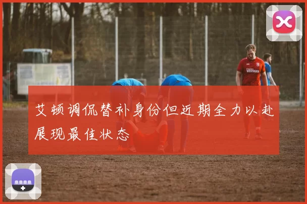 艾顿调侃替补身份但近期全力以赴展现最佳状态