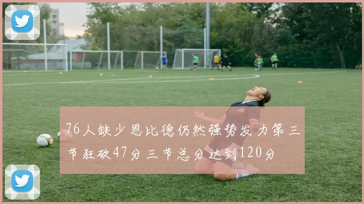 76人缺少恩比德仍然强势发力第三节狂砍47分三节总分达到120分