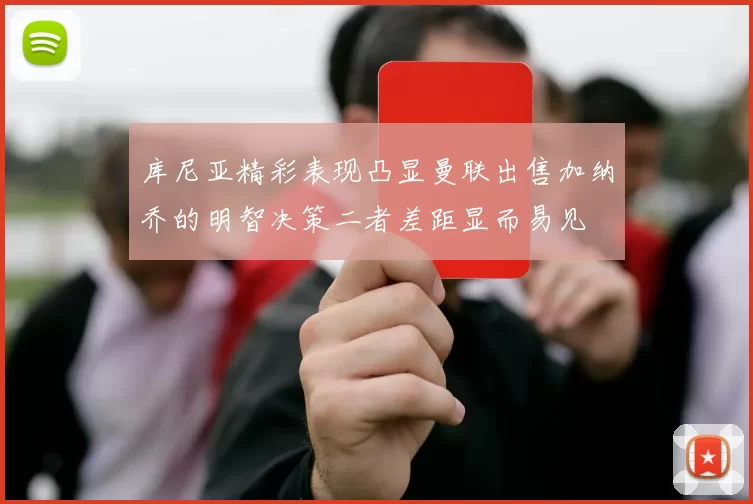 库尼亚精彩表现凸显曼联出售加纳乔的明智决策二者差距显而易见