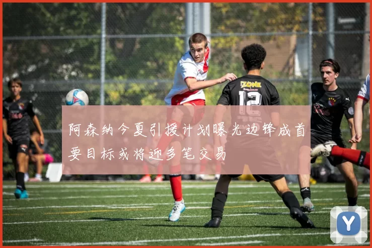 阿森纳今夏引援计划曝光边锋成首要目标或将迎多笔交易
