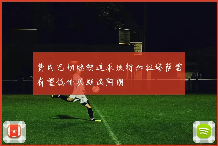 费内巴切继续追求坎特加拉塔萨雷有望低价买断诺阿朗