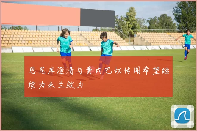 恩昆库澄清与费内巴切传闻希望继续为米兰效力