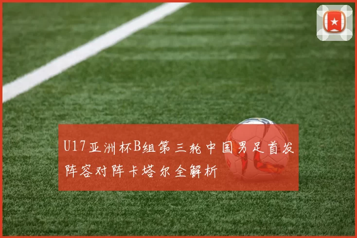 U17亚洲杯B组第三轮中国男足首发阵容对阵卡塔尔全解析
