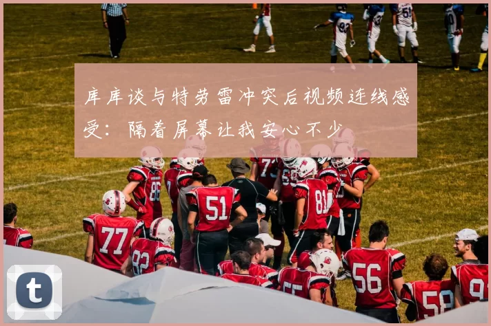 库库谈与特劳雷冲突后视频连线感受：隔着屏幕让我安心不少