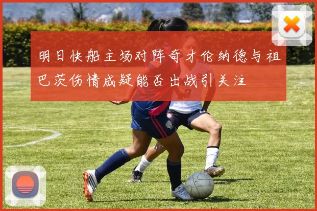 明日快船主场对阵奇才伦纳德与祖巴茨伤情成疑能否出战引关注